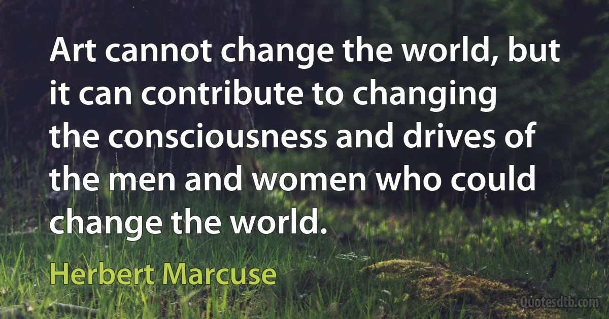 Art cannot change the world, but it can contribute to changing the consciousness and drives of the men and women who could change the world. (Herbert Marcuse)