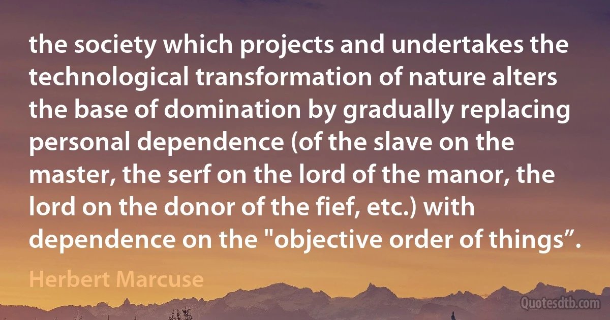 the society which projects and undertakes the technological transformation of nature alters the base of domination by gradually replacing personal dependence (of the slave on the master, the serf on the lord of the manor, the lord on the donor of the fief, etc.) with dependence on the "objective order of things”. (Herbert Marcuse)