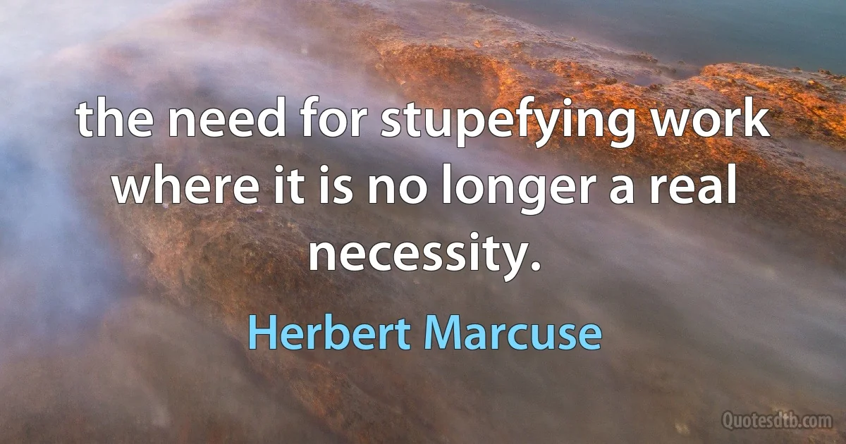 the need for stupefying work where it is no longer a real necessity. (Herbert Marcuse)