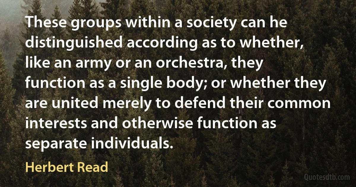 These groups within a society can he distinguished according as to whether, like an army or an orchestra, they function as a single body; or whether they are united merely to defend their common interests and otherwise function as separate individuals. (Herbert Read)