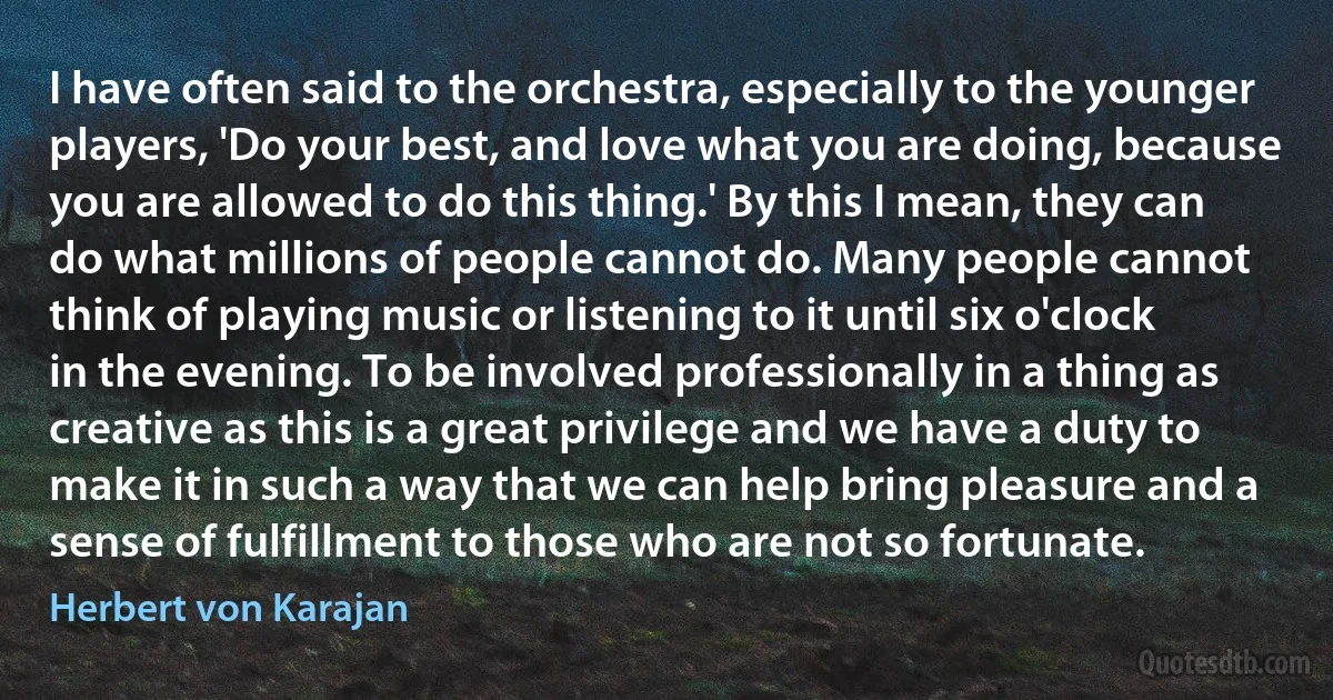 I have often said to the orchestra, especially to the younger players, 'Do your best, and love what you are doing, because you are allowed to do this thing.' By this I mean, they can do what millions of people cannot do. Many people cannot think of playing music or listening to it until six o'clock in the evening. To be involved professionally in a thing as creative as this is a great privilege and we have a duty to make it in such a way that we can help bring pleasure and a sense of fulfillment to those who are not so fortunate. (Herbert von Karajan)