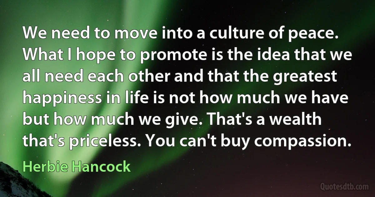 We need to move into a culture of peace. What I hope to promote is the idea that we all need each other and that the greatest happiness in life is not how much we have but how much we give. That's a wealth that's priceless. You can't buy compassion. (Herbie Hancock)