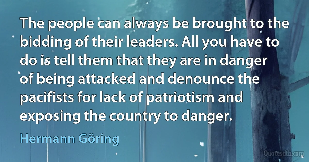 The people can always be brought to the bidding of their leaders. All you have to do is tell them that they are in danger of being attacked and denounce the pacifists for lack of patriotism and exposing the country to danger. (Hermann Göring)