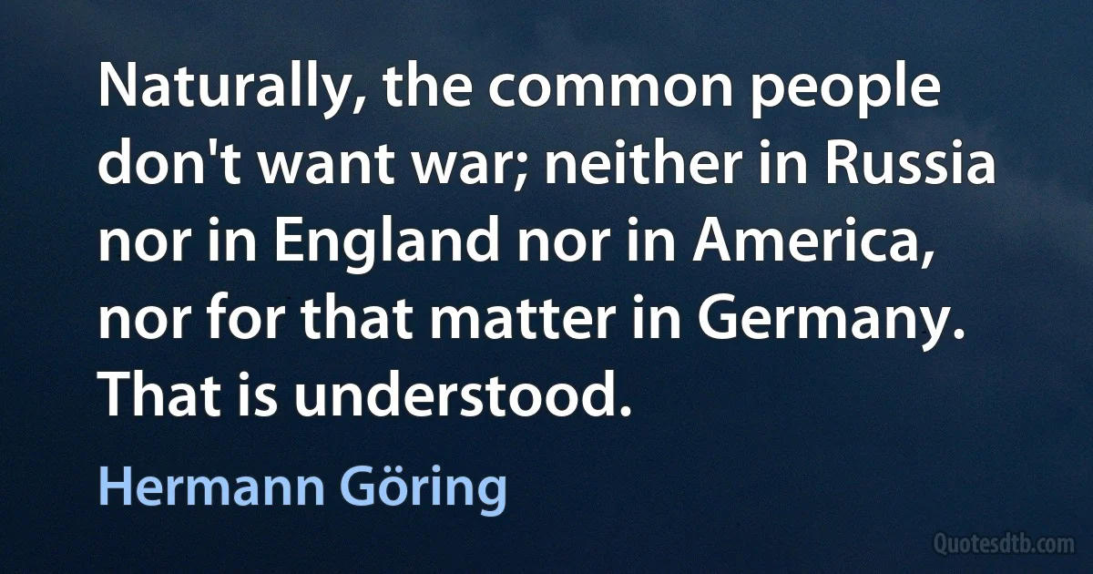 Naturally, the common people don't want war; neither in Russia nor in England nor in America, nor for that matter in Germany. That is understood. (Hermann Göring)