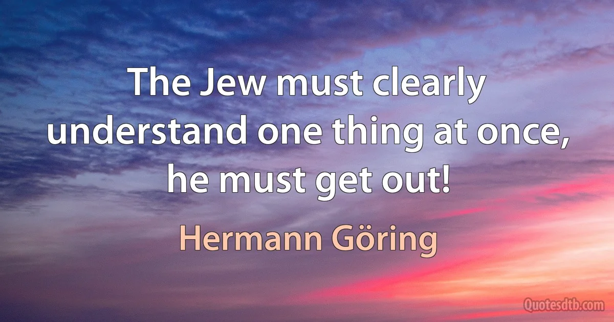 The Jew must clearly understand one thing at once, he must get out! (Hermann Göring)