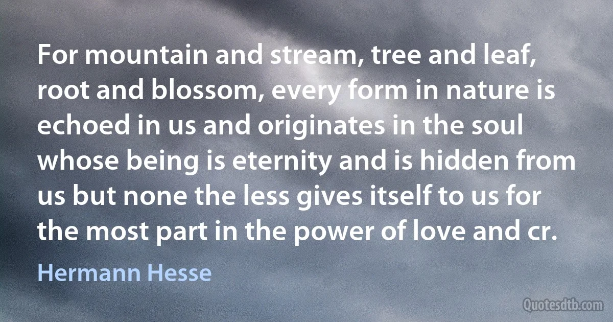 For mountain and stream, tree and leaf, root and blossom, every form in nature is echoed in us and originates in the soul whose being is eternity and is hidden from us but none the less gives itself to us for the most part in the power of love and cr. (Hermann Hesse)