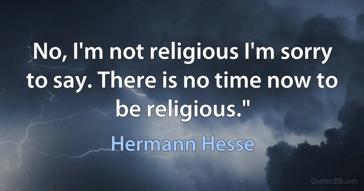 No, I'm not religious I'm sorry to say. There is no time now to be religious." (Hermann Hesse)