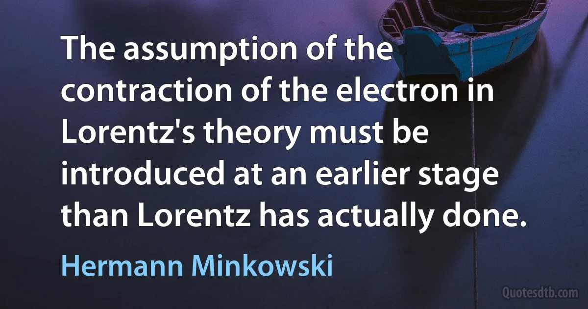 The assumption of the contraction of the electron in Lorentz's theory must be introduced at an earlier stage than Lorentz has actually done. (Hermann Minkowski)