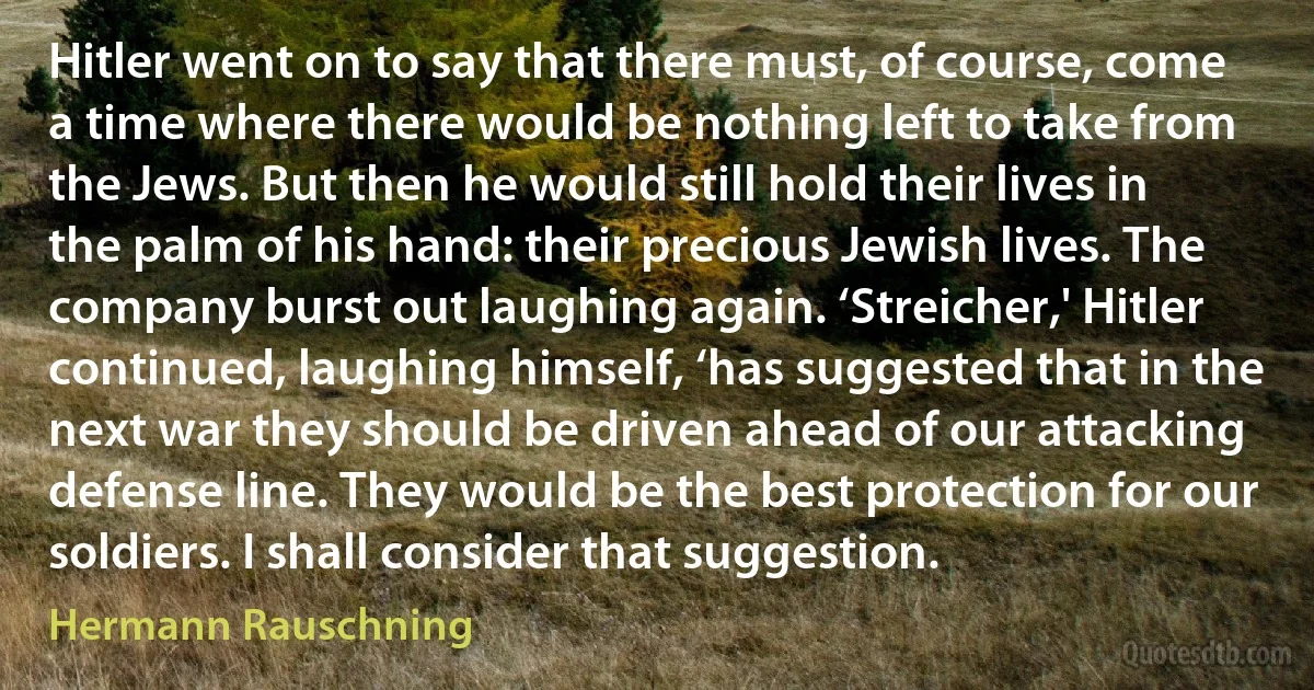 Hitler went on to say that there must, of course, come a time where there would be nothing left to take from the Jews. But then he would still hold their lives in the palm of his hand: their precious Jewish lives. The company burst out laughing again. ‘Streicher,' Hitler continued, laughing himself, ‘has suggested that in the next war they should be driven ahead of our attacking defense line. They would be the best protection for our soldiers. I shall consider that suggestion. (Hermann Rauschning)