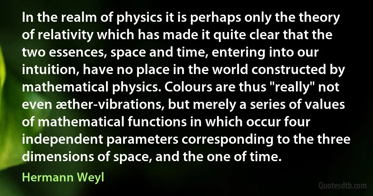 In the realm of physics it is perhaps only the theory of relativity which has made it quite clear that the two essences, space and time, entering into our intuition, have no place in the world constructed by mathematical physics. Colours are thus "really" not even æther-vibrations, but merely a series of values of mathematical functions in which occur four independent parameters corresponding to the three dimensions of space, and the one of time. (Hermann Weyl)