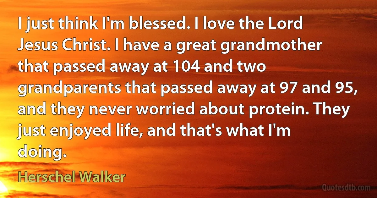 I just think I'm blessed. I love the Lord Jesus Christ. I have a great grandmother that passed away at 104 and two grandparents that passed away at 97 and 95, and they never worried about protein. They just enjoyed life, and that's what I'm doing. (Herschel Walker)