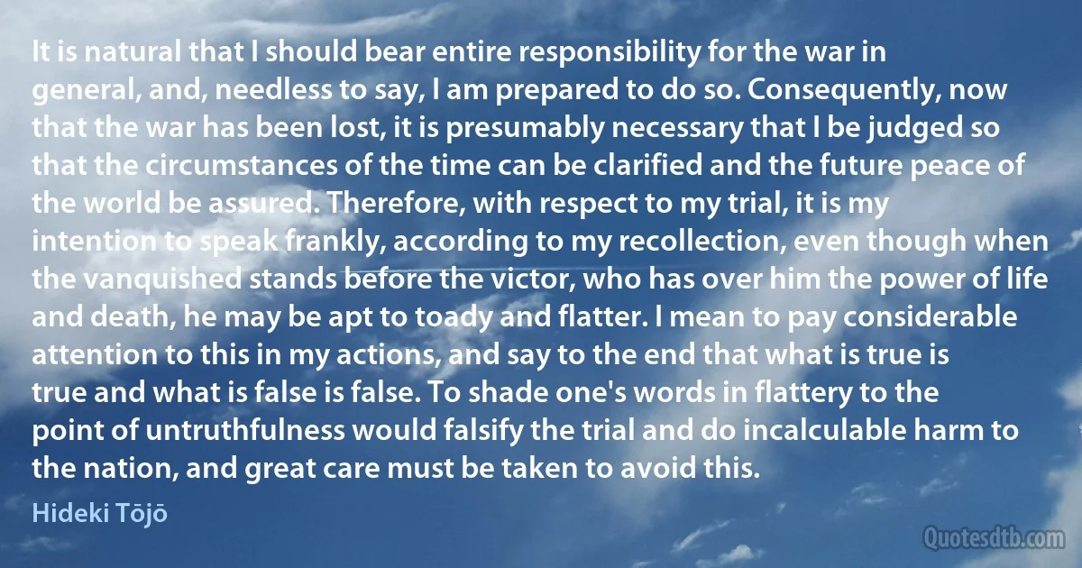 It is natural that I should bear entire responsibility for the war in general, and, needless to say, I am prepared to do so. Consequently, now that the war has been lost, it is presumably necessary that I be judged so that the circumstances of the time can be clarified and the future peace of the world be assured. Therefore, with respect to my trial, it is my intention to speak frankly, according to my recollection, even though when the vanquished stands before the victor, who has over him the power of life and death, he may be apt to toady and flatter. I mean to pay considerable attention to this in my actions, and say to the end that what is true is true and what is false is false. To shade one's words in flattery to the point of untruthfulness would falsify the trial and do incalculable harm to the nation, and great care must be taken to avoid this. (Hideki Tōjō)