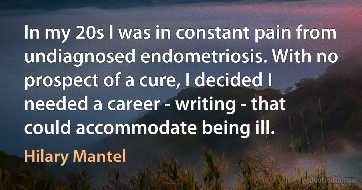 In my 20s I was in constant pain from undiagnosed endometriosis. With no prospect of a cure, I decided I needed a career - writing - that could accommodate being ill. (Hilary Mantel)