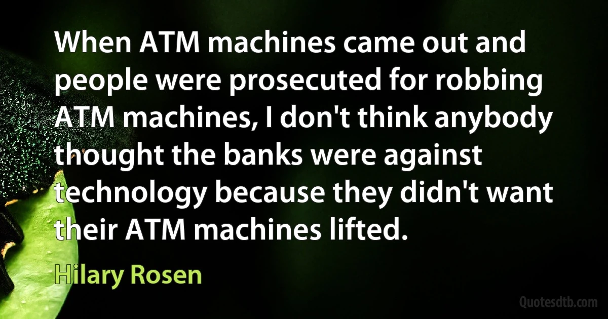 When ATM machines came out and people were prosecuted for robbing ATM machines, I don't think anybody thought the banks were against technology because they didn't want their ATM machines lifted. (Hilary Rosen)