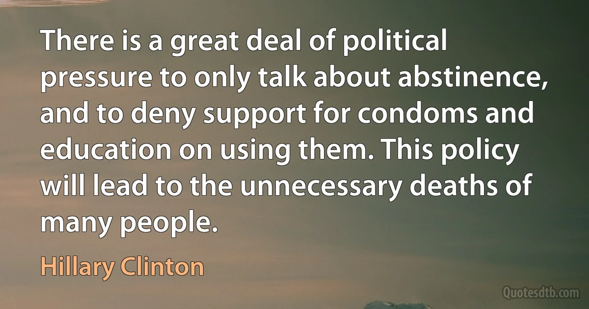 There is a great deal of political pressure to only talk about abstinence, and to deny support for condoms and education on using them. This policy will lead to the unnecessary deaths of many people. (Hillary Clinton)