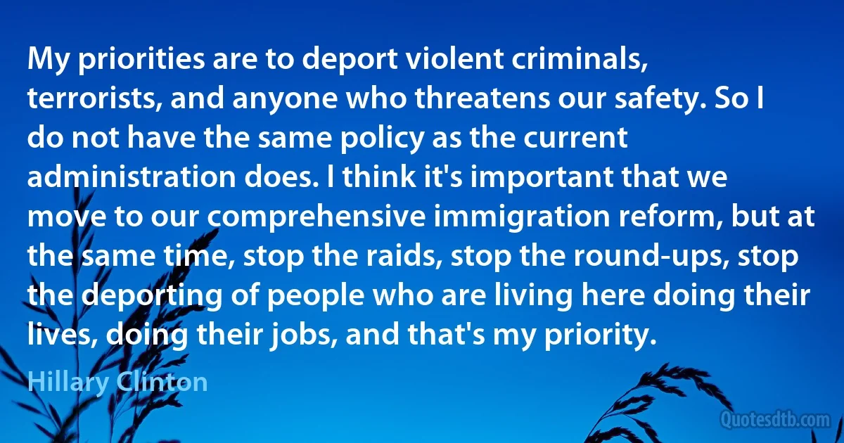 My priorities are to deport violent criminals, terrorists, and anyone who threatens our safety. So I do not have the same policy as the current administration does. I think it's important that we move to our comprehensive immigration reform, but at the same time, stop the raids, stop the round-ups, stop the deporting of people who are living here doing their lives, doing their jobs, and that's my priority. (Hillary Clinton)