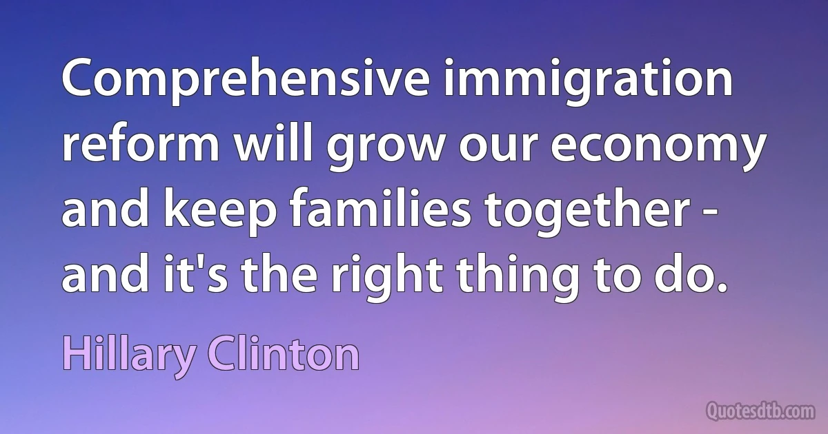 Comprehensive immigration reform will grow our economy and keep families together - and it's the right thing to do. (Hillary Clinton)