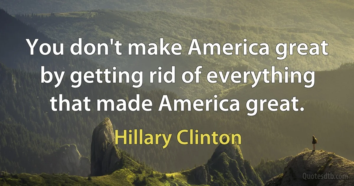 You don't make America great by getting rid of everything that made America great. (Hillary Clinton)