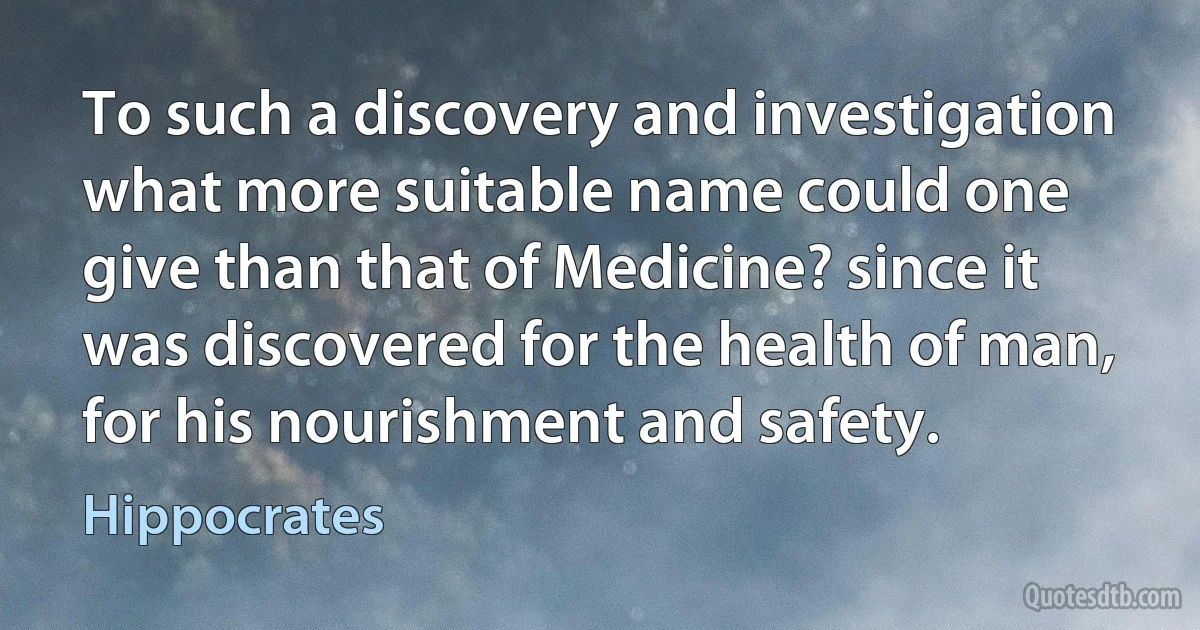 To such a discovery and investigation what more suitable name could one give than that of Medicine? since it was discovered for the health of man, for his nourishment and safety. (Hippocrates)