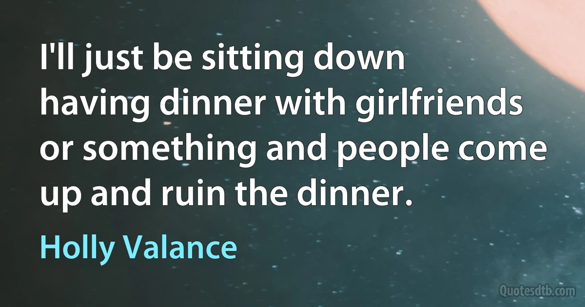 I'll just be sitting down having dinner with girlfriends or something and people come up and ruin the dinner. (Holly Valance)