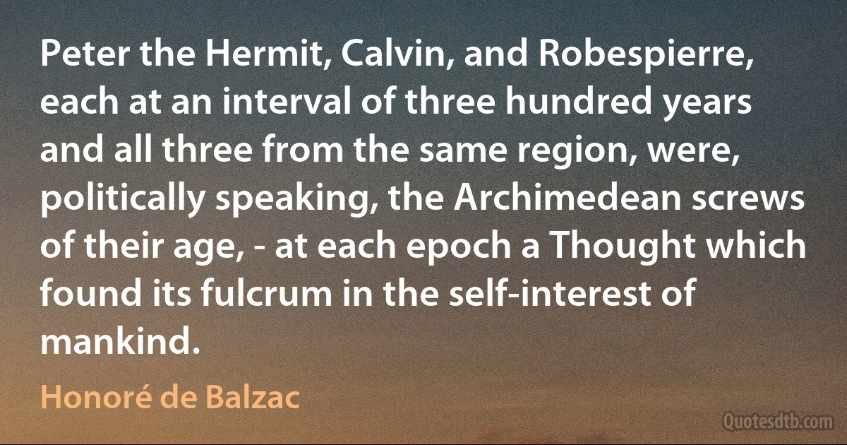 Peter the Hermit, Calvin, and Robespierre, each at an interval of three hundred years and all three from the same region, were, politically speaking, the Archimedean screws of their age, - at each epoch a Thought which found its fulcrum in the self-interest of mankind. (Honoré de Balzac)