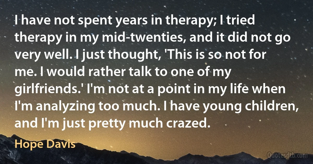 I have not spent years in therapy; I tried therapy in my mid-twenties, and it did not go very well. I just thought, 'This is so not for me. I would rather talk to one of my girlfriends.' I'm not at a point in my life when I'm analyzing too much. I have young children, and I'm just pretty much crazed. (Hope Davis)