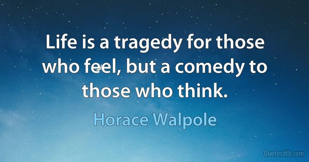 Life is a tragedy for those who feel, but a comedy to those who think. (Horace Walpole)