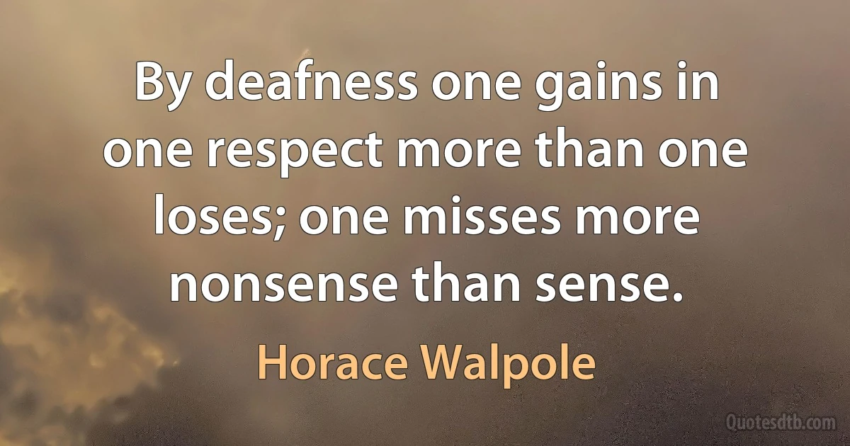 By deafness one gains in one respect more than one loses; one misses more nonsense than sense. (Horace Walpole)