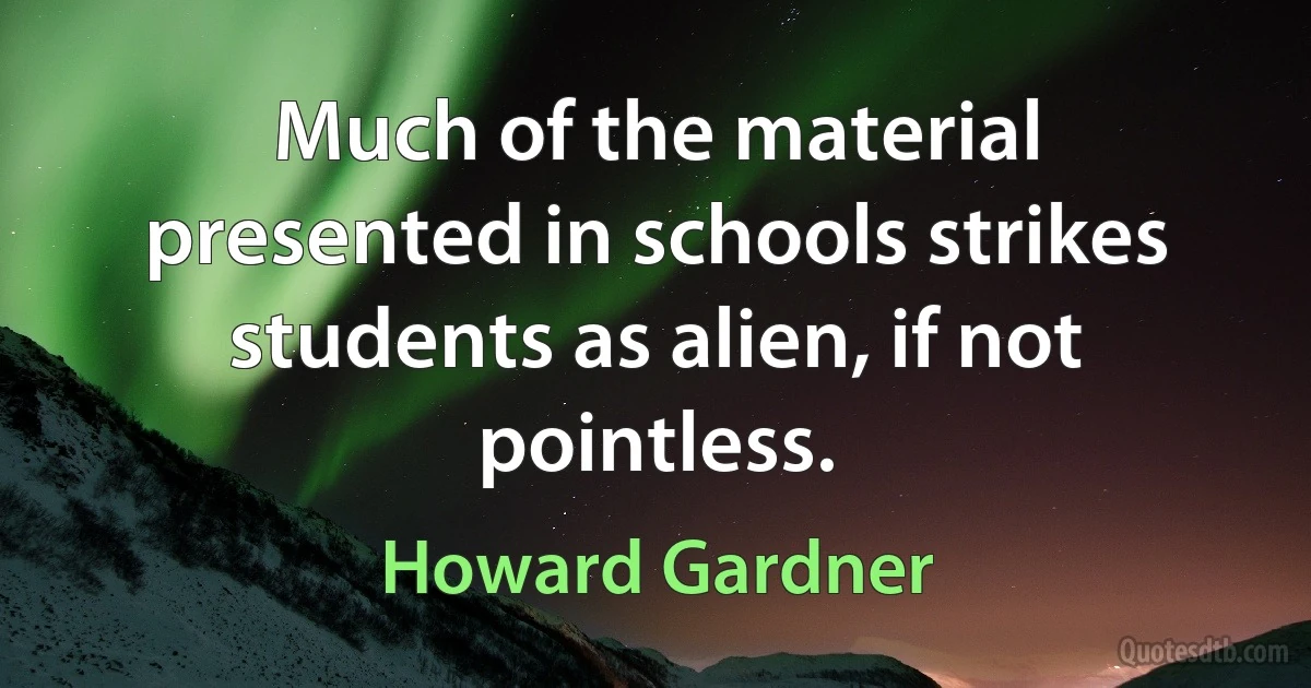 Much of the material presented in schools strikes students as alien, if not pointless. (Howard Gardner)