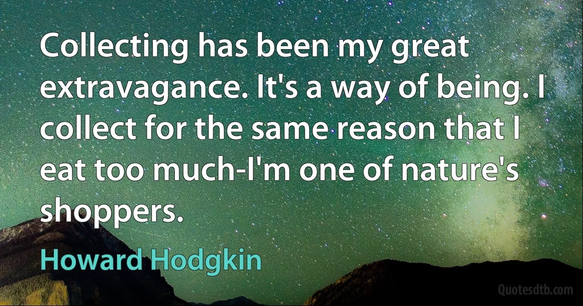 Collecting has been my great extravagance. It's a way of being. I collect for the same reason that I eat too much-I'm one of nature's shoppers. (Howard Hodgkin)