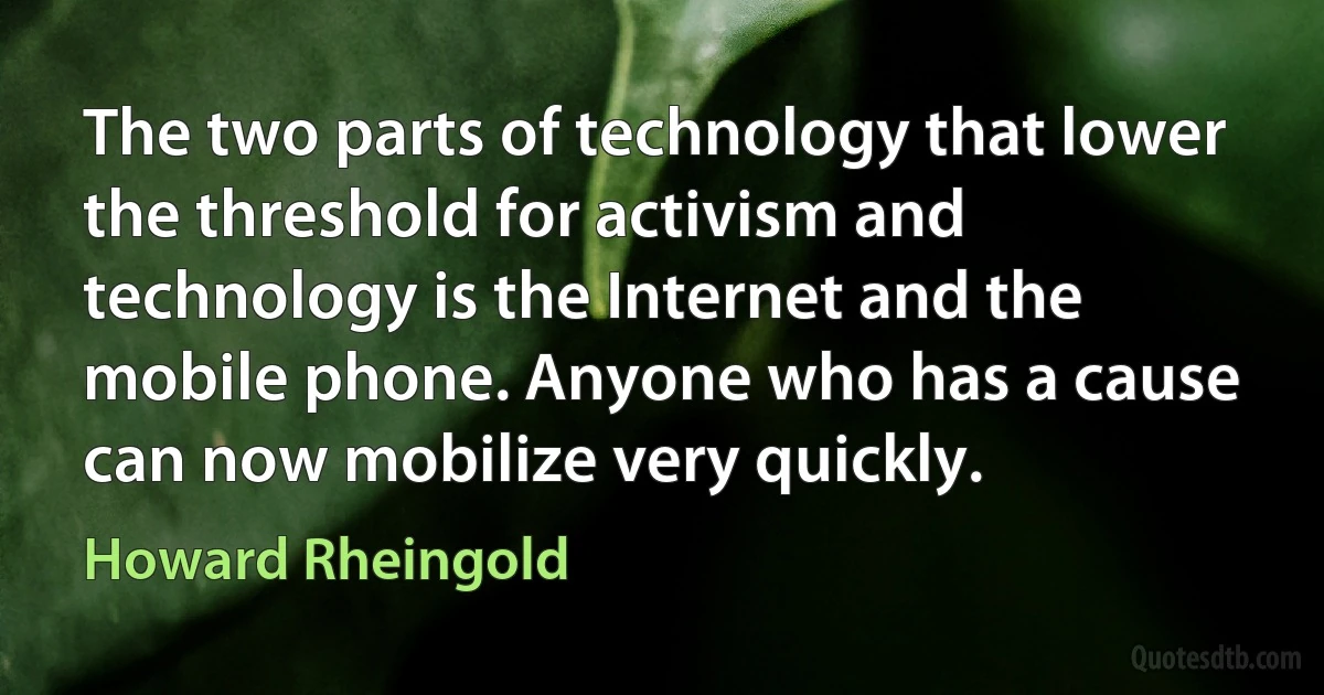 The two parts of technology that lower the threshold for activism and technology is the Internet and the mobile phone. Anyone who has a cause can now mobilize very quickly. (Howard Rheingold)