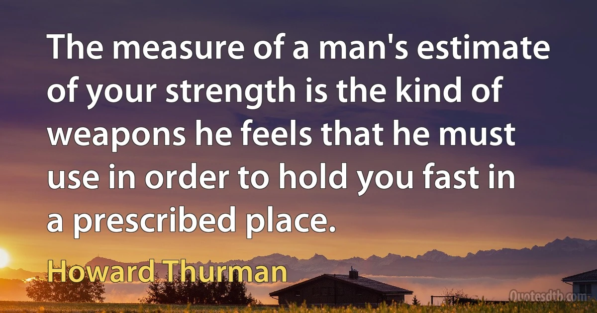 The measure of a man's estimate of your strength is the kind of weapons he feels that he must use in order to hold you fast in a prescribed place. (Howard Thurman)