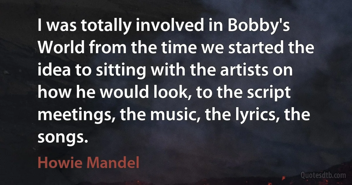 I was totally involved in Bobby's World from the time we started the idea to sitting with the artists on how he would look, to the script meetings, the music, the lyrics, the songs. (Howie Mandel)