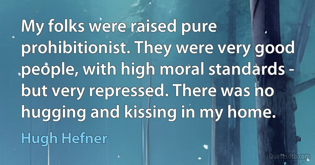 My folks were raised pure prohibitionist. They were very good people, with high moral standards - but very repressed. There was no hugging and kissing in my home. (Hugh Hefner)