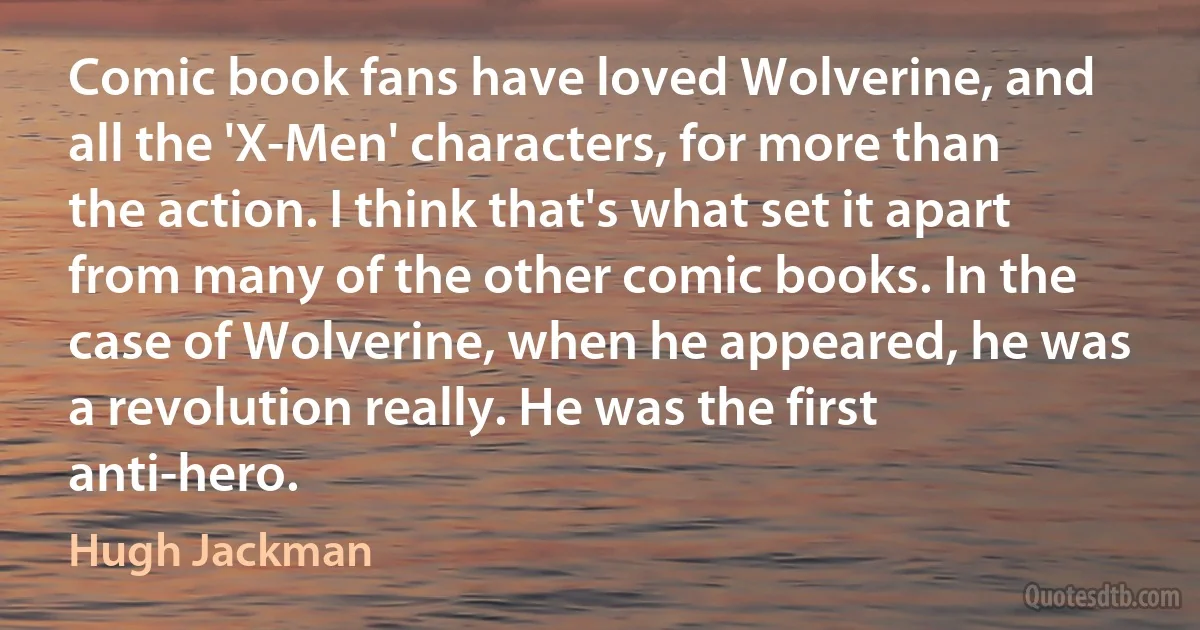 Comic book fans have loved Wolverine, and all the 'X-Men' characters, for more than the action. I think that's what set it apart from many of the other comic books. In the case of Wolverine, when he appeared, he was a revolution really. He was the first anti-hero. (Hugh Jackman)