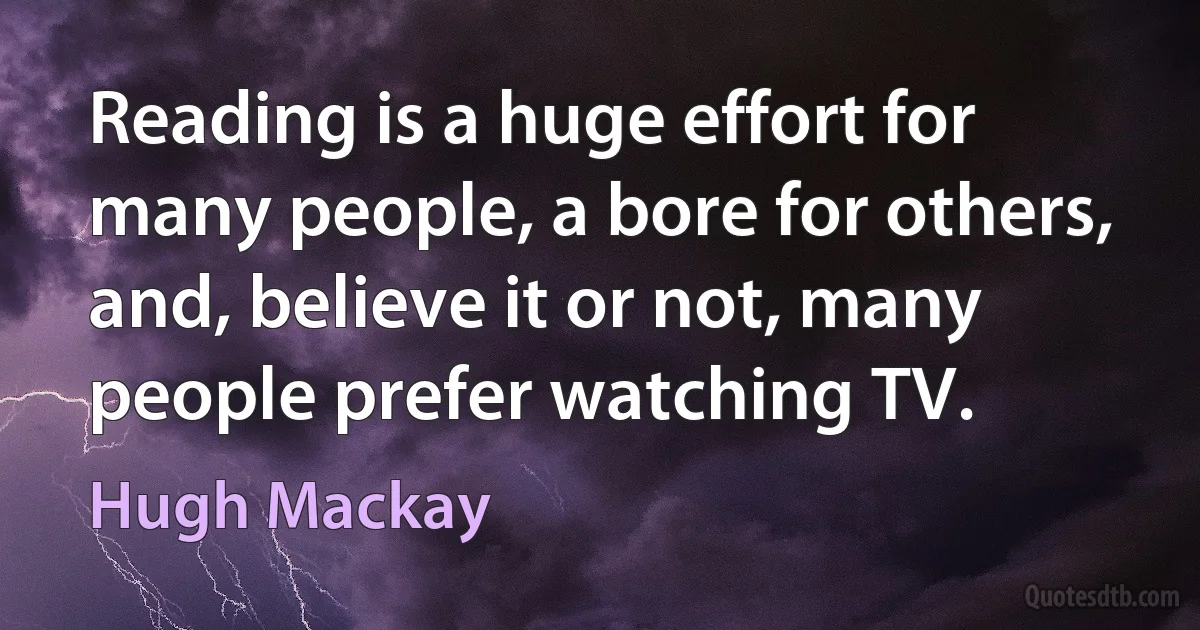 Reading is a huge effort for many people, a bore for others, and, believe it or not, many people prefer watching TV. (Hugh Mackay)