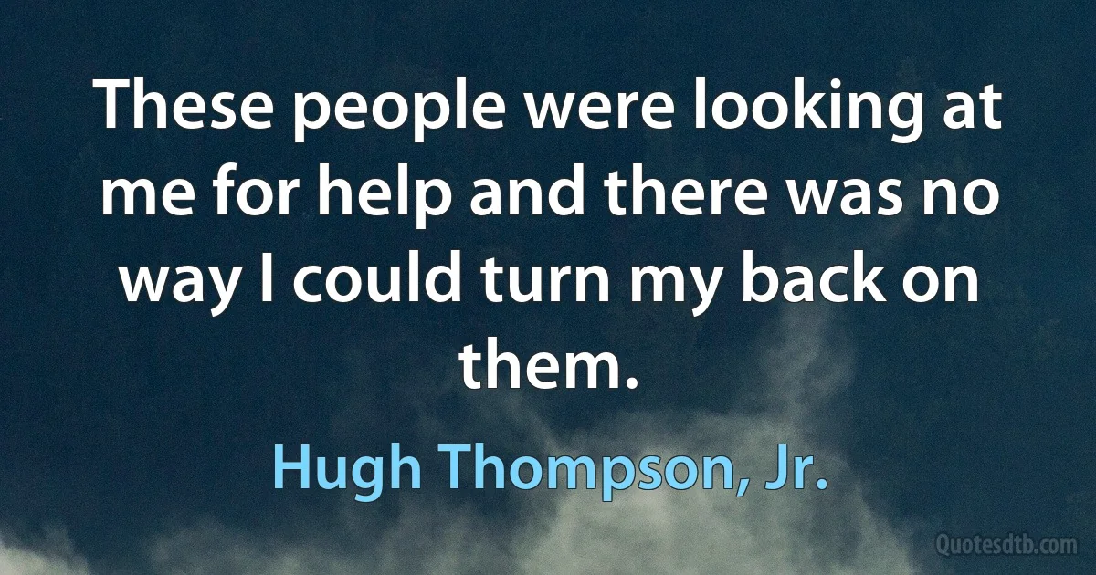 These people were looking at me for help and there was no way I could turn my back on them. (Hugh Thompson, Jr.)