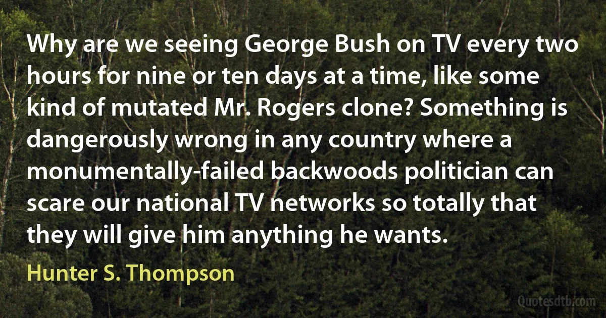 Why are we seeing George Bush on TV every two hours for nine or ten days at a time, like some kind of mutated Mr. Rogers clone? Something is dangerously wrong in any country where a monumentally-failed backwoods politician can scare our national TV networks so totally that they will give him anything he wants. (Hunter S. Thompson)