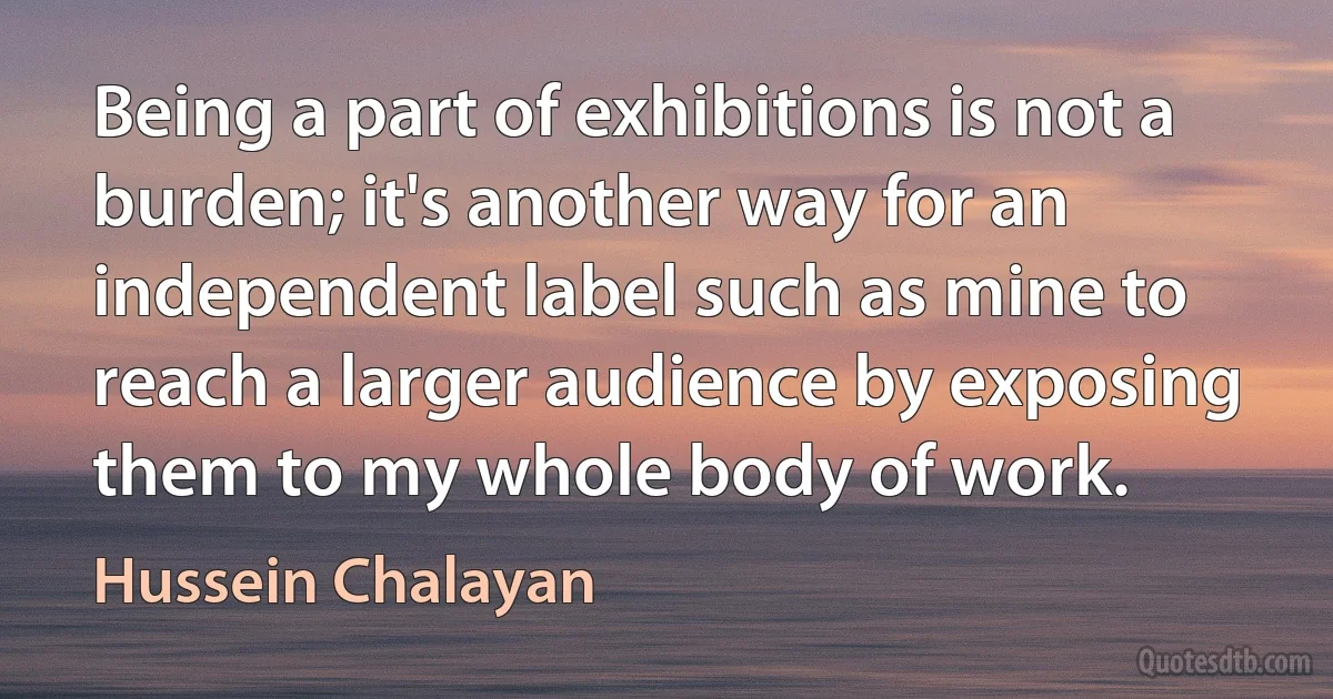 Being a part of exhibitions is not a burden; it's another way for an independent label such as mine to reach a larger audience by exposing them to my whole body of work. (Hussein Chalayan)