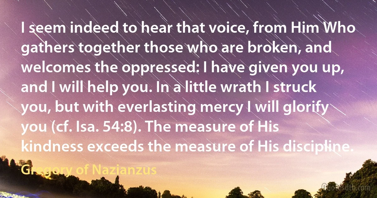 I seem indeed to hear that voice, from Him Who gathers together those who are broken, and welcomes the oppressed: I have given you up, and I will help you. In a little wrath I struck you, but with everlasting mercy I will glorify you (cf. Isa. 54:8). The measure of His kindness exceeds the measure of His discipline. (Gregory of Nazianzus)