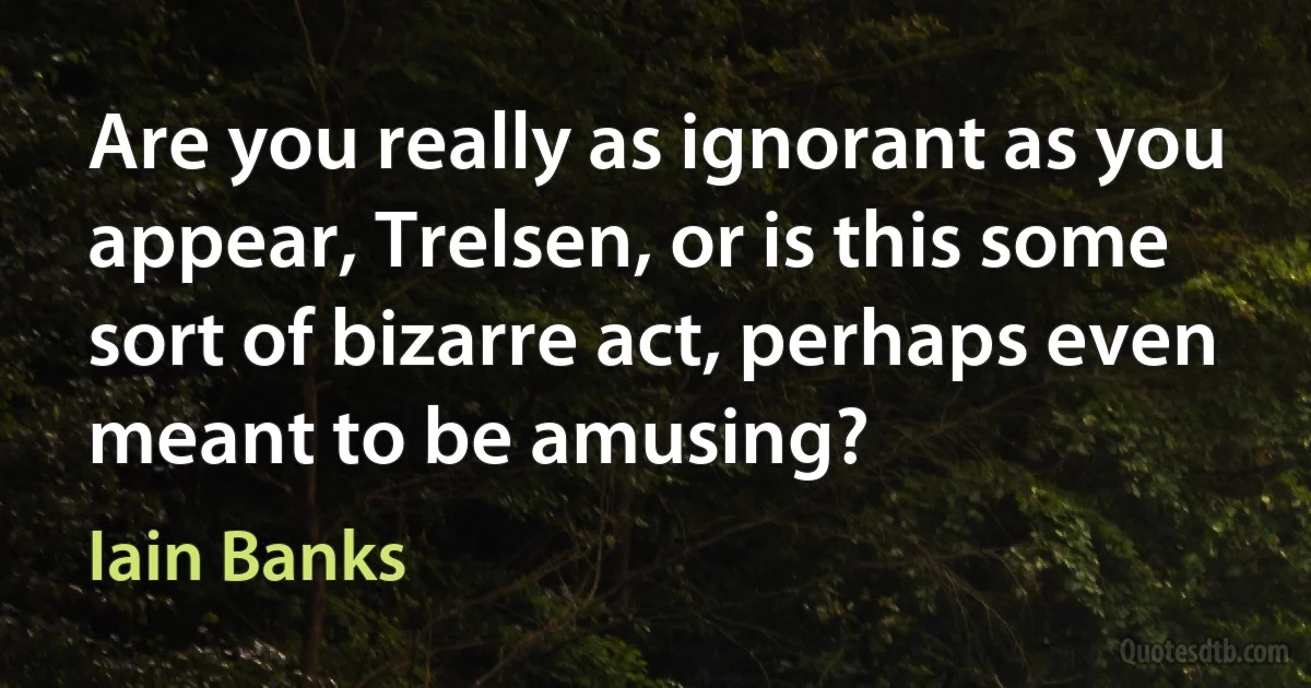 Are you really as ignorant as you appear, Trelsen, or is this some sort of bizarre act, perhaps even meant to be amusing? (Iain Banks)