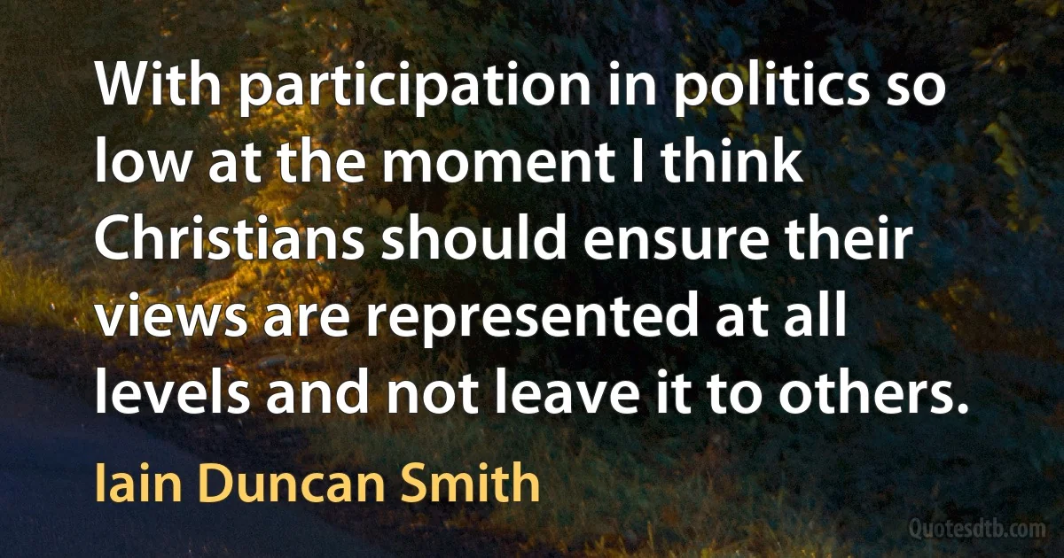 With participation in politics so low at the moment I think Christians should ensure their views are represented at all levels and not leave it to others. (Iain Duncan Smith)