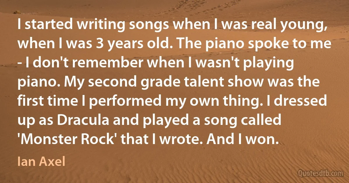 I started writing songs when I was real young, when I was 3 years old. The piano spoke to me - I don't remember when I wasn't playing piano. My second grade talent show was the first time I performed my own thing. I dressed up as Dracula and played a song called 'Monster Rock' that I wrote. And I won. (Ian Axel)