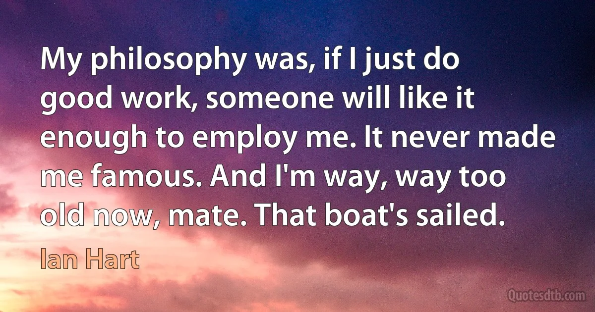 My philosophy was, if I just do good work, someone will like it enough to employ me. It never made me famous. And I'm way, way too old now, mate. That boat's sailed. (Ian Hart)