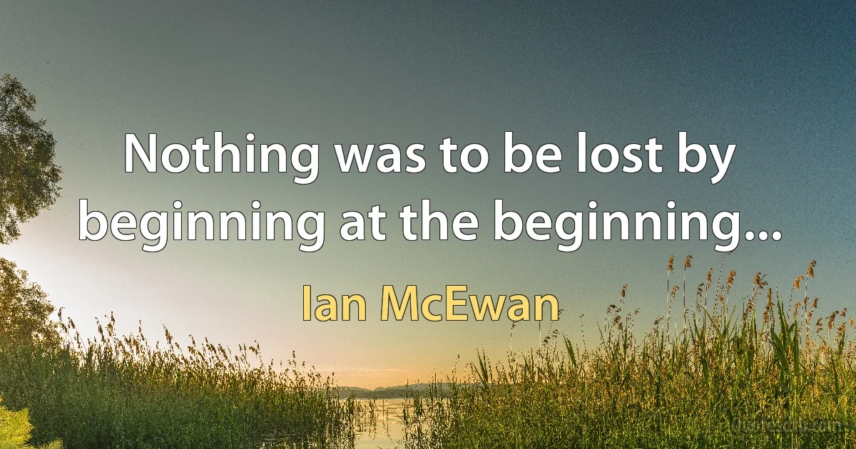 Nothing was to be lost by beginning at the beginning... (Ian McEwan)