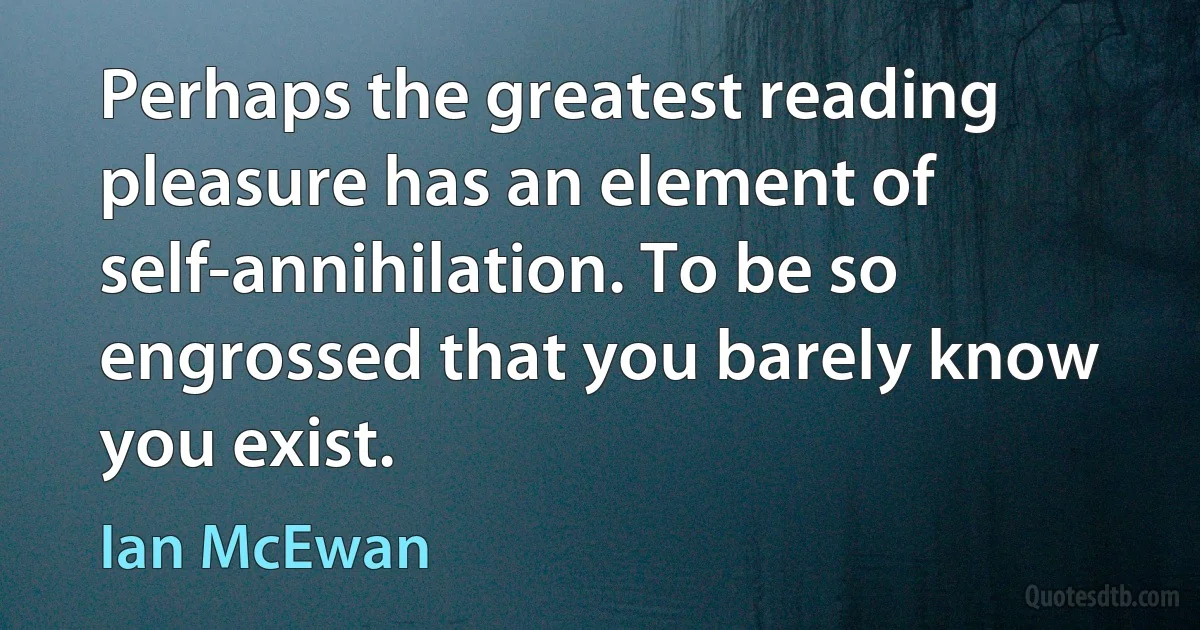 Perhaps the greatest reading pleasure has an element of self-annihilation. To be so engrossed that you barely know you exist. (Ian McEwan)