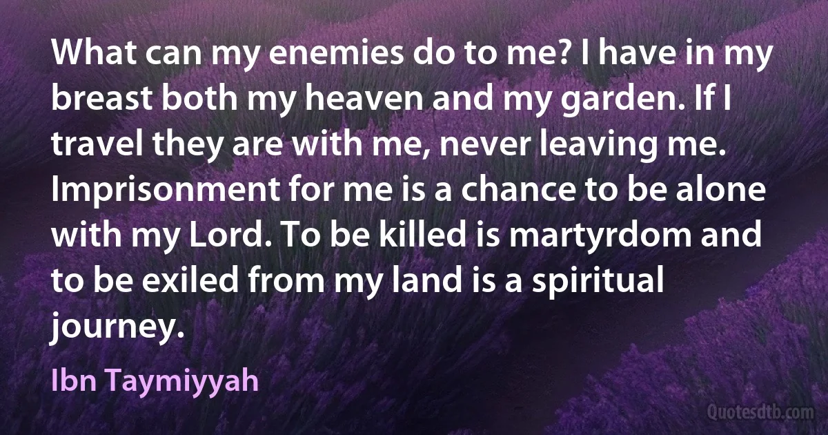 What can my enemies do to me? I have in my breast both my heaven and my garden. If I travel they are with me, never leaving me. Imprisonment for me is a chance to be alone with my Lord. To be killed is martyrdom and to be exiled from my land is a spiritual journey. (Ibn Taymiyyah)