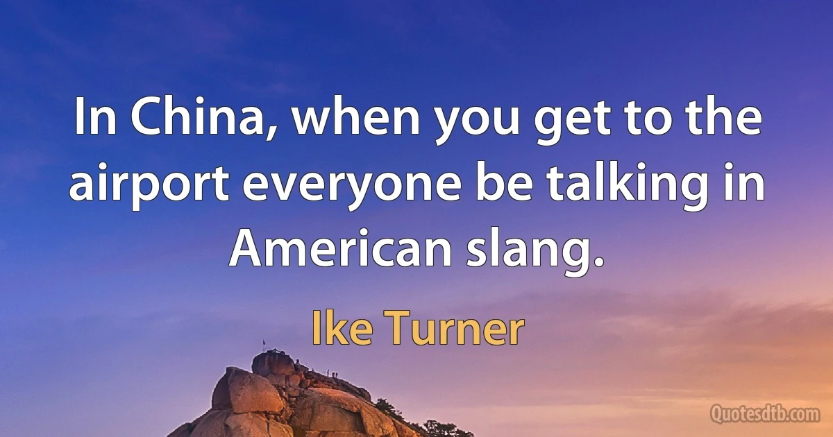 In China, when you get to the airport everyone be talking in American slang. (Ike Turner)