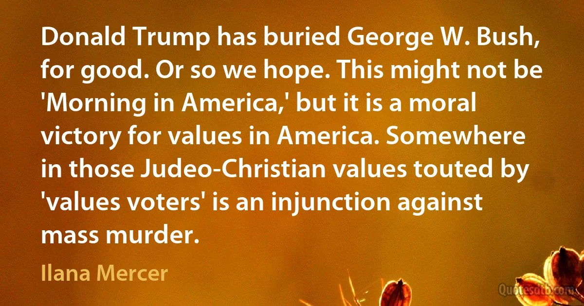 Donald Trump has buried George W. Bush, for good. Or so we hope. This might not be 'Morning in America,' but it is a moral victory for values in America. Somewhere in those Judeo-Christian values touted by 'values voters' is an injunction against mass murder. (Ilana Mercer)