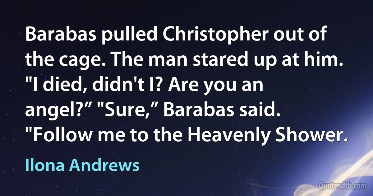 Barabas pulled Christopher out of the cage. The man stared up at him. "I died, didn't I? Are you an angel?” "Sure,” Barabas said. "Follow me to the Heavenly Shower. (Ilona Andrews)